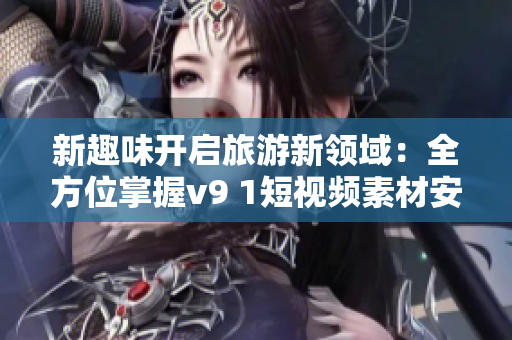 新趣味开启旅游新领域：全方位掌握v9 1短视频素材安装教程