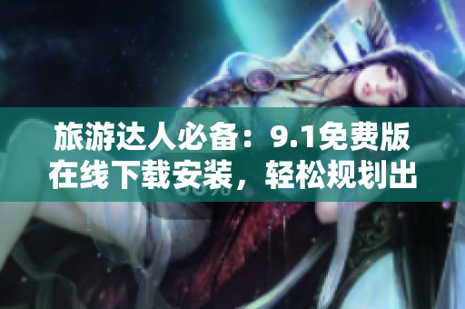旅游达人必备：9.1免费版在线下载安装，轻松规划出行路线