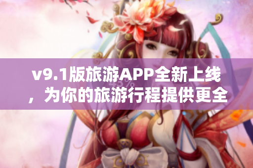 v9.1版旅游APP全新上线，为你的旅游行程提供更全面的服务！