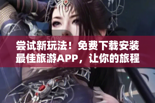 尝试新玩法！免费下载安装最佳旅游APP，让你的旅程更畅快~