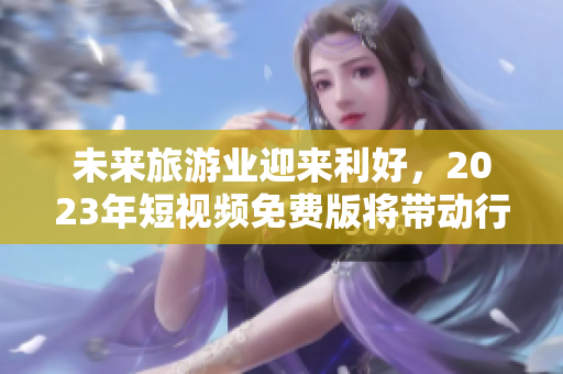未来旅游业迎来利好，2023年短视频免费版将带动行业发展