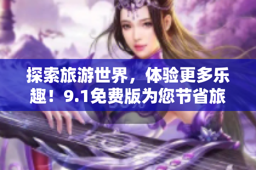 探索旅游世界，体验更多乐趣！9.1免费版为您节省旅行成本