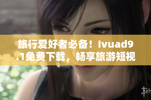 旅行爱好者必备！Ivuad9.1免费下载，畅享旅游短视频！
