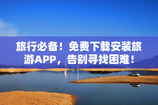 旅行必备！免费下载安装旅游APP，告别寻找困难！