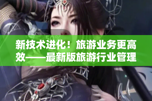 新技术进化！旅游业务更高效——最新版旅游行业管理工具发布