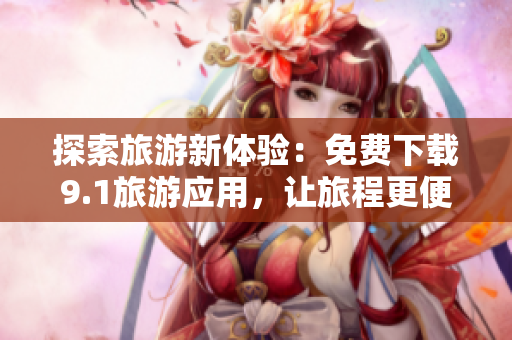 探索旅游新体验：免费下载9.1旅游应用，让旅程更便捷