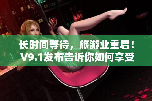 长时间等待，旅游业重启！ V9.1发布告诉你如何享受旅行的超棒体验！