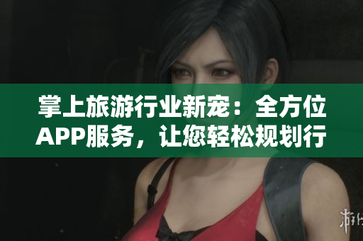 掌上旅游行业新宠：全方位APP服务，让您轻松规划行程
