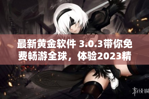 最新黄金软件 3.0.3带你免费畅游全球，体验2023精彩旅程