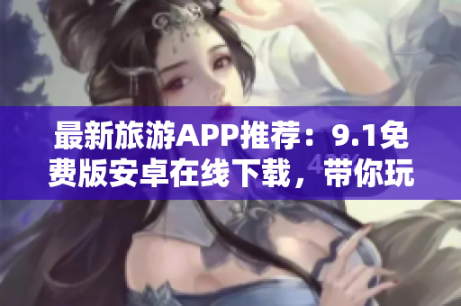 最新旅游APP推荐：9.1免费版安卓在线下载，带你玩转全球