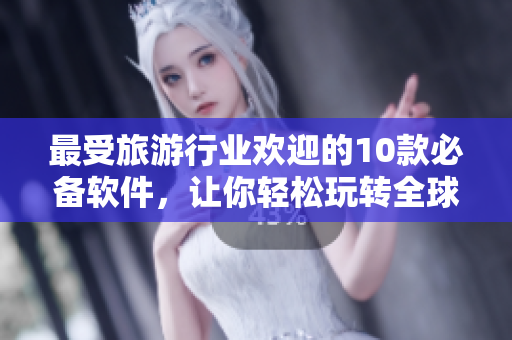 最受旅游行业欢迎的10款必备软件，让你轻松玩转全球景点