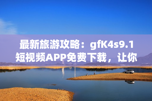 最新旅游攻略：gfK4s9.1短视频APP免费下载，让你足不出户畅游全球
