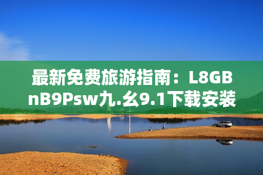 最新免费旅游指南：L8GBnB9Psw九.幺9.1下载安装教程解析。
