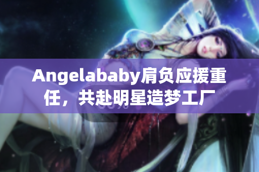 Angelababy肩负应援重任，共赴明星造梦工厂
