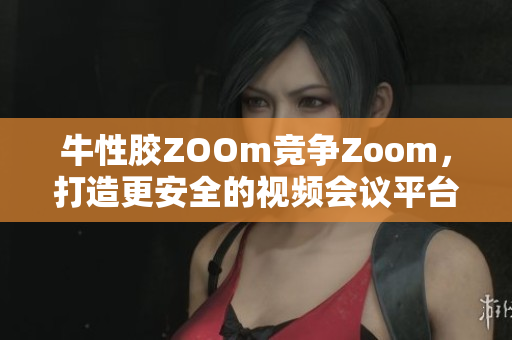 牛性胶ZOOm竞争Zoom，打造更安全的视频会议平台