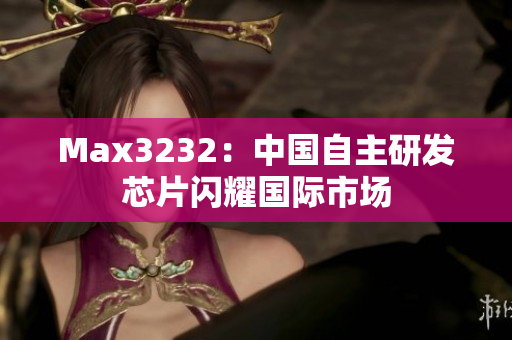 Max3232：中国自主研发芯片闪耀国际市场