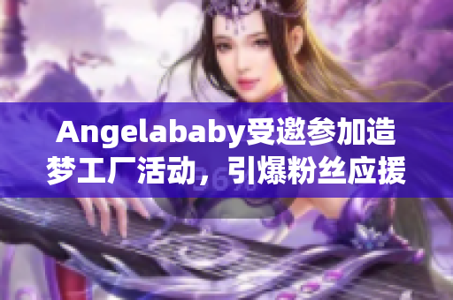 Angelababy受邀参加造梦工厂活动，引爆粉丝应援热潮