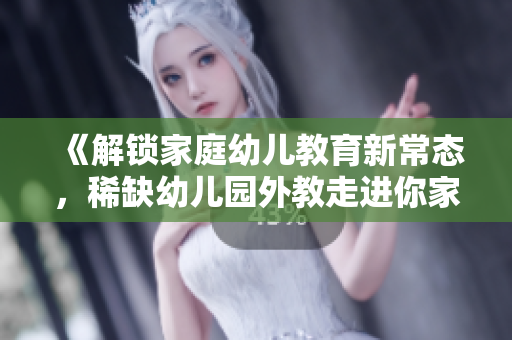 《解锁家庭幼儿教育新常态，稀缺幼儿园外教走进你家》