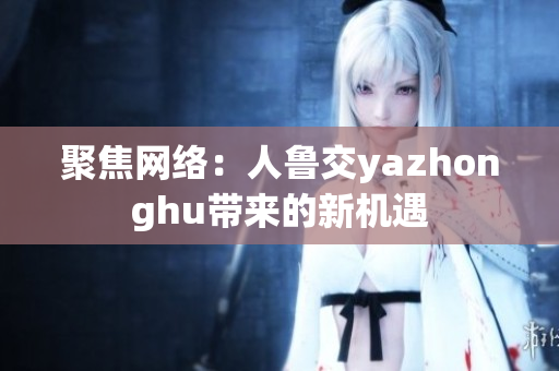 聚焦网络：人鲁交yazhonghu带来的新机遇