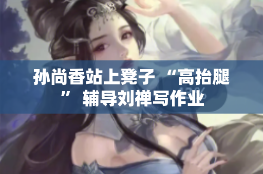 孙尚香站上凳子 “高抬腿” 辅导刘禅写作业