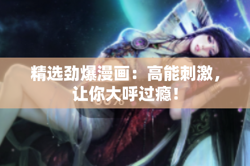 精选劲爆漫画：高能刺激，让你大呼过瘾！