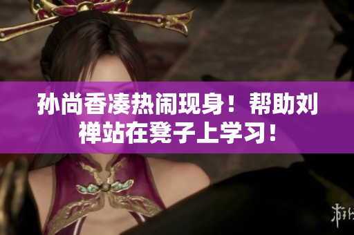 孙尚香凑热闹现身！帮助刘禅站在凳子上学习！