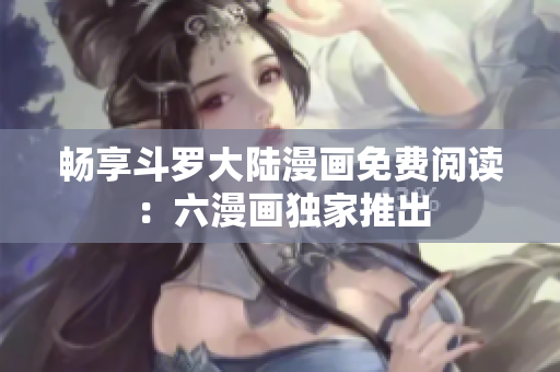 畅享斗罗大陆漫画免费阅读：六漫画独家推出