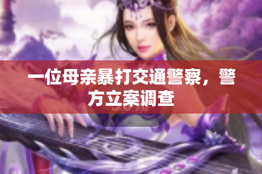一位母亲暴打交通警察，警方立案调查