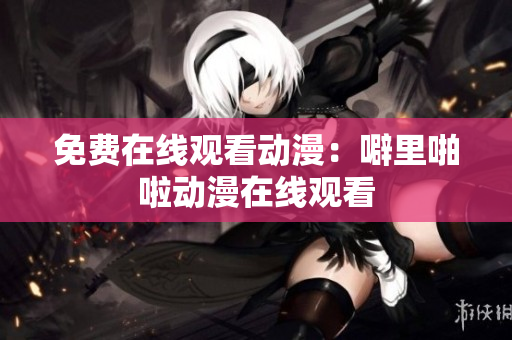 免费在线观看动漫：噼里啪啦动漫在线观看