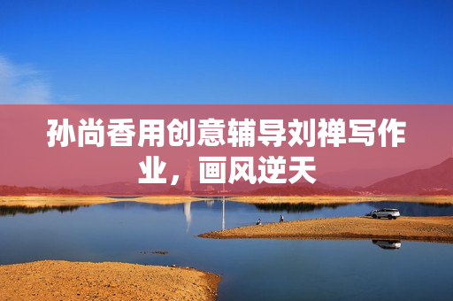 孙尚香用创意辅导刘禅写作业，画风逆天