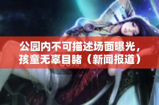 公园内不可描述场面曝光，孩童无辜目睹（新闻报道）