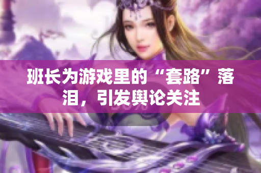 班长为游戏里的“套路”落泪，引发舆论关注