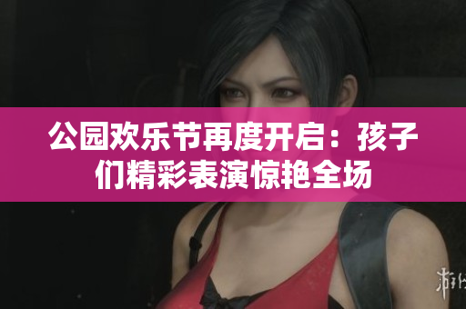 公园欢乐节再度开启：孩子们精彩表演惊艳全场