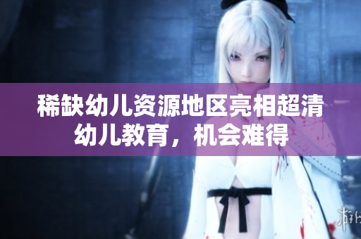 稀缺幼儿资源地区亮相超清幼儿教育，机会难得