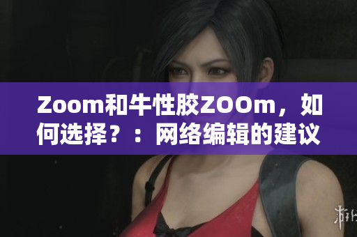 Zoom和牛性胶ZOOm，如何选择？：网络编辑的建议