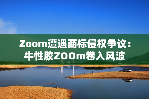 Zoom遭遇商标侵权争议：牛性胶ZOOm卷入风波