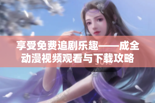 享受免费追剧乐趣——成全动漫视频观看与下载攻略