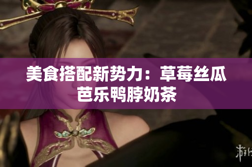 美食搭配新势力：草莓丝瓜芭乐鸭脖奶茶