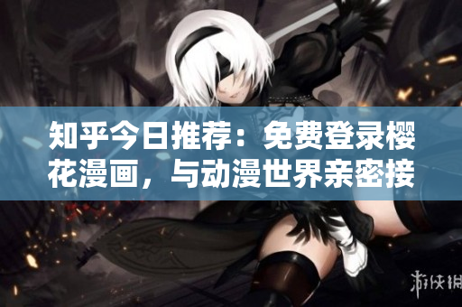 知乎今日推荐：免费登录樱花漫画，与动漫世界亲密接触