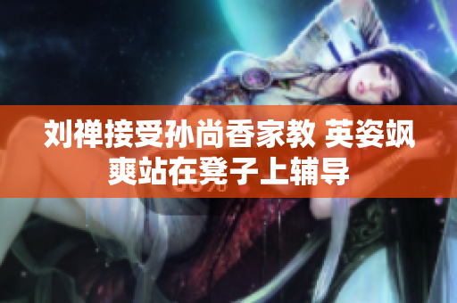 刘禅接受孙尚香家教 英姿飒爽站在凳子上辅导