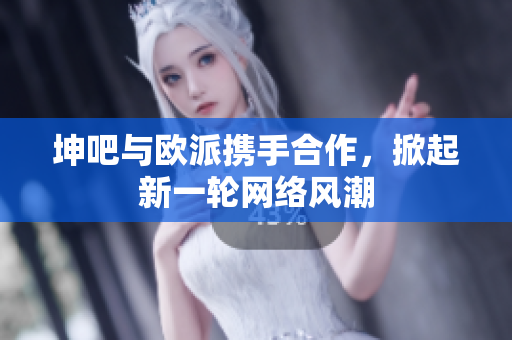坤吧与欧派携手合作，掀起新一轮网络风潮