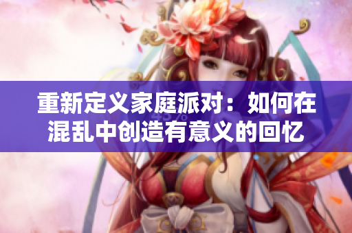 重新定义家庭派对：如何在混乱中创造有意义的回忆