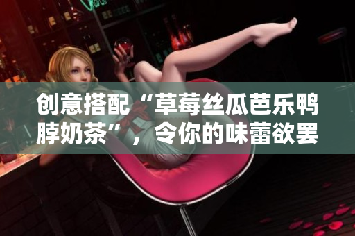 创意搭配“草莓丝瓜芭乐鸭脖奶茶”，令你的味蕾欲罢不能