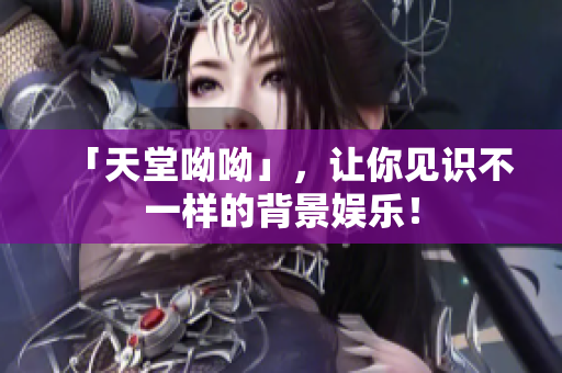 「天堂呦呦」，让你见识不一样的背景娱乐！