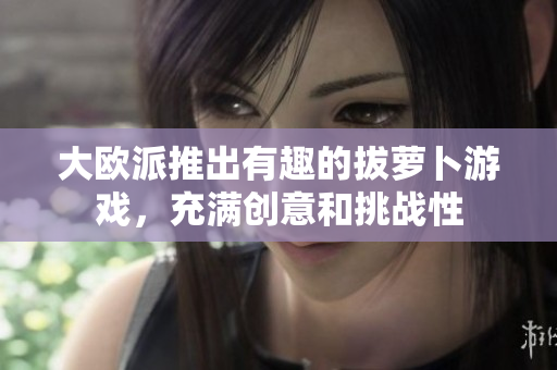 大欧派推出有趣的拔萝卜游戏，充满创意和挑战性