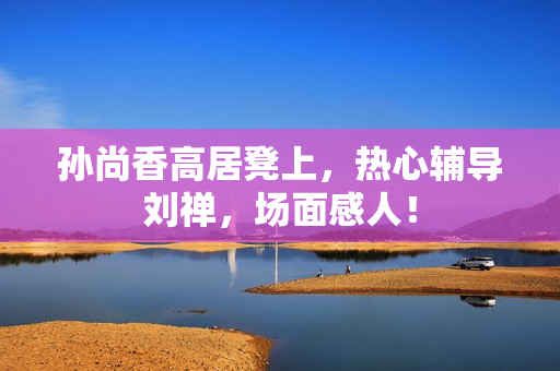 孙尚香高居凳上，热心辅导刘禅，场面感人！