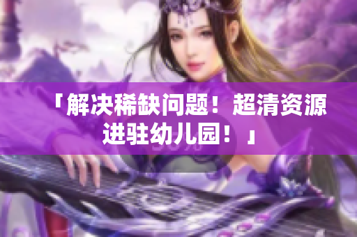 「解决稀缺问题！超清资源进驻幼儿园！」