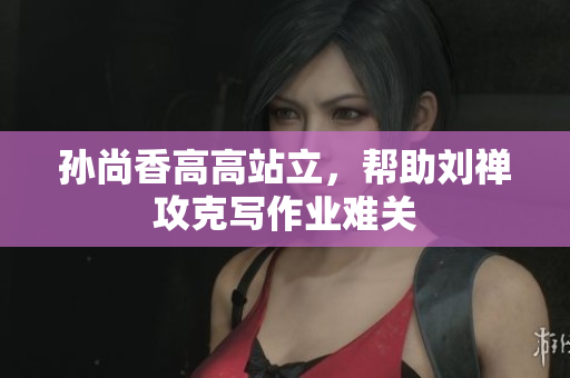 孙尚香高高站立，帮助刘禅攻克写作业难关
