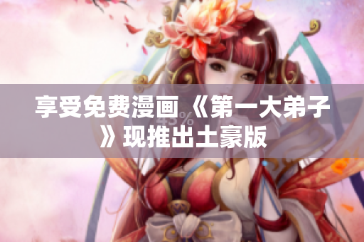 享受免费漫画 《第一大弟子》现推出土豪版