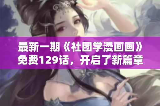 最新一期《社团学漫画画》免费129话，开启了新篇章